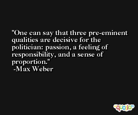 One can say that three pre-eminent qualities are decisive for the politician: passion, a feeling of responsibility, and a sense of proportion. -Max Weber