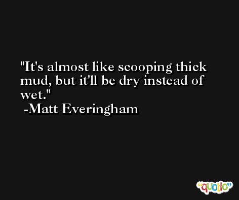 It's almost like scooping thick mud, but it'll be dry instead of wet. -Matt Everingham