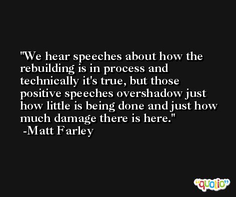 We hear speeches about how the rebuilding is in process and technically it's true, but those positive speeches overshadow just how little is being done and just how much damage there is here. -Matt Farley
