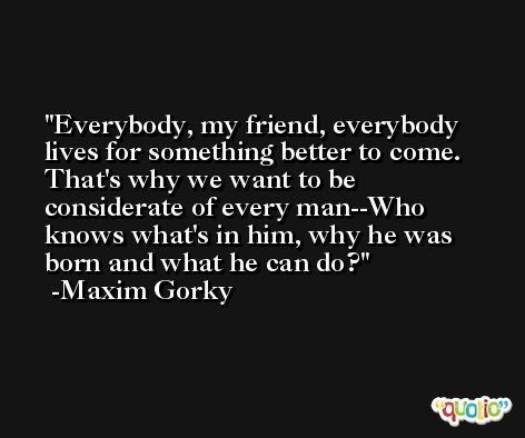 Everybody, my friend, everybody lives for something better to come. That's why we want to be considerate of every man--Who knows what's in him, why he was born and what he can do? -Maxim Gorky