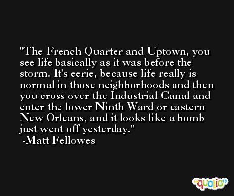 The French Quarter and Uptown, you see life basically as it was before the storm. It's eerie, because life really is normal in those neighborhoods and then you cross over the Industrial Canal and enter the lower Ninth Ward or eastern New Orleans, and it looks like a bomb just went off yesterday. -Matt Fellowes