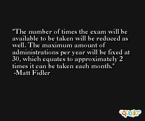The number of times the exam will be available to be taken will be reduced as well. The maximum amount of administrations per year will be fixed at 30, which equates to approximately 2 times it can be taken each month. -Matt Fidler