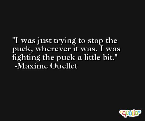 I was just trying to stop the puck, wherever it was. I was fighting the puck a little bit. -Maxime Ouellet