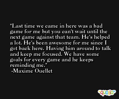 Last time we came in here was a bad game for me but you can't wait until the next game against that team. He's helped a lot. He's been awesome for me since I got back here. Having him around to talk and keep me focused. We have some goals for every game and he keeps reminding me. -Maxime Ouellet