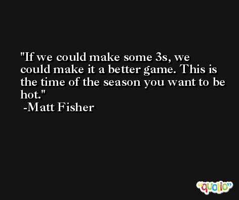 If we could make some 3s, we could make it a better game. This is the time of the season you want to be hot. -Matt Fisher