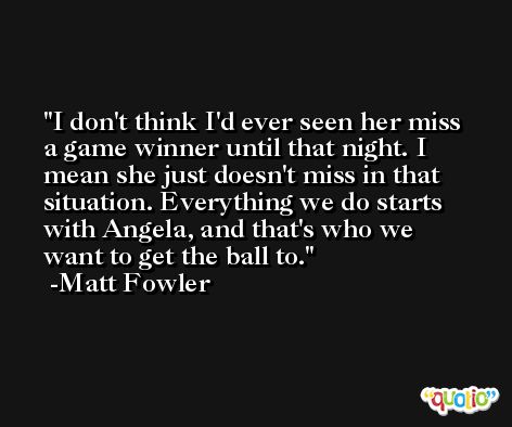 I don't think I'd ever seen her miss a game winner until that night. I mean she just doesn't miss in that situation. Everything we do starts with Angela, and that's who we want to get the ball to. -Matt Fowler