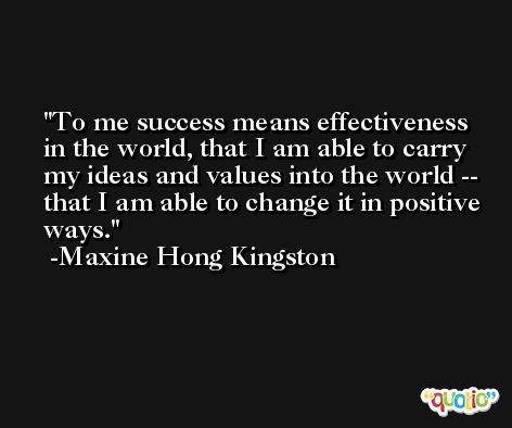 To me success means effectiveness in the world, that I am able to carry my ideas and values into the world -- that I am able to change it in positive ways. -Maxine Hong Kingston