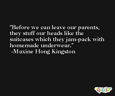 Before we can leave our parents, they stuff our heads like the suitcases which they jam-pack with homemade underwear. -Maxine Hong Kingston