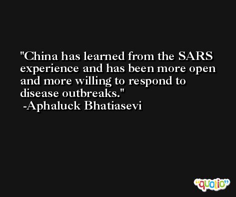 China has learned from the SARS experience and has been more open and more willing to respond to disease outbreaks. -Aphaluck Bhatiasevi