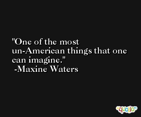 One of the most un-American things that one can imagine. -Maxine Waters