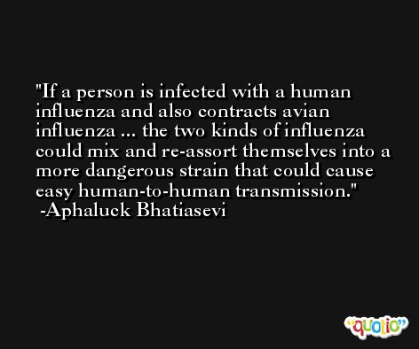 If a person is infected with a human influenza and also contracts avian influenza ... the two kinds of influenza could mix and re-assort themselves into a more dangerous strain that could cause easy human-to-human transmission. -Aphaluck Bhatiasevi