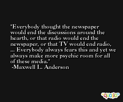 Everybody thought the newspaper would end the discussions around the hearth, or that radio would end the newspaper, or that TV would end radio, ... Everybody always fears this and yet we always make more psychic room for all of these media. -Maxwell L. Anderson