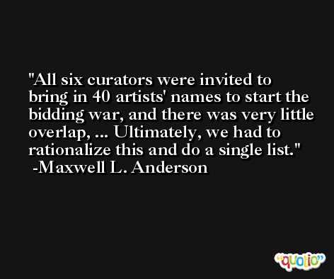 All six curators were invited to bring in 40 artists' names to start the bidding war, and there was very little overlap, ... Ultimately, we had to rationalize this and do a single list. -Maxwell L. Anderson