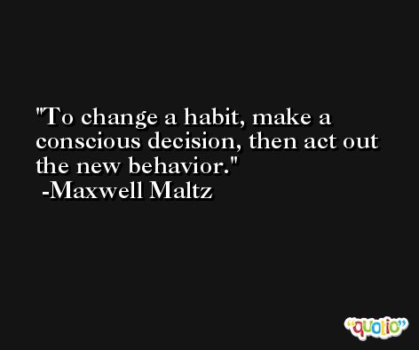 To change a habit, make a conscious decision, then act out the new behavior. -Maxwell Maltz