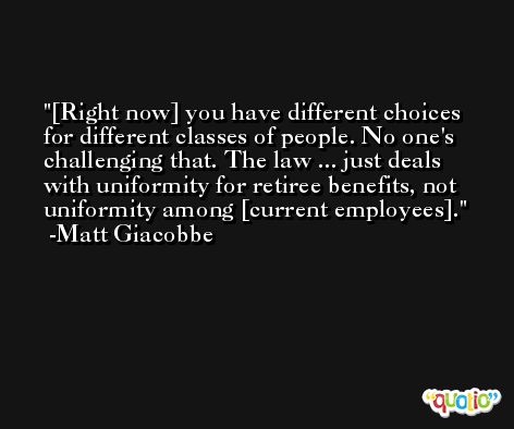 [Right now] you have different choices for different classes of people. No one's challenging that. The law ... just deals with uniformity for retiree benefits, not uniformity among [current employees]. -Matt Giacobbe