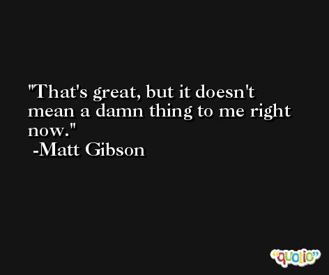 That's great, but it doesn't mean a damn thing to me right now. -Matt Gibson