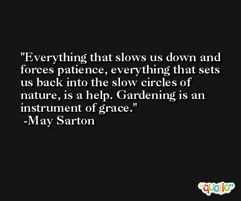 Everything that slows us down and forces patience, everything that sets us back into the slow circles of nature, is a help. Gardening is an instrument of grace. -May Sarton