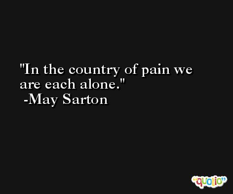 In the country of pain we are each alone. -May Sarton