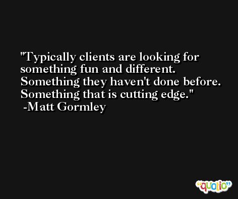Typically clients are looking for something fun and different. Something they haven't done before. Something that is cutting edge. -Matt Gormley