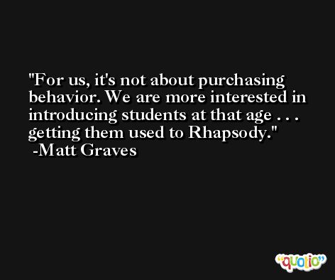 For us, it's not about purchasing behavior. We are more interested in introducing students at that age . . . getting them used to Rhapsody. -Matt Graves