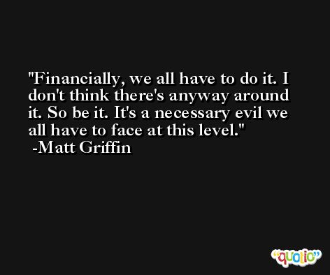 Financially, we all have to do it. I don't think there's anyway around it. So be it. It's a necessary evil we all have to face at this level. -Matt Griffin