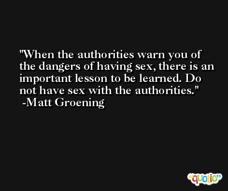 When the authorities warn you of the dangers of having sex, there is an important lesson to be learned. Do not have sex with the authorities. -Matt Groening