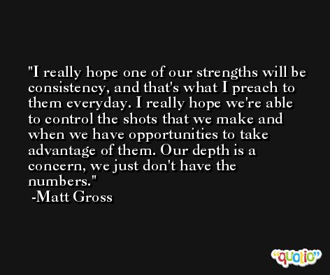 I really hope one of our strengths will be consistency, and that's what I preach to them everyday. I really hope we're able to control the shots that we make and when we have opportunities to take advantage of them. Our depth is a concern, we just don't have the numbers. -Matt Gross