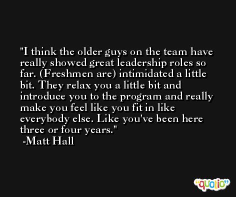 I think the older guys on the team have really showed great leadership roles so far. (Freshmen are) intimidated a little bit. They relax you a little bit and introduce you to the program and really make you feel like you fit in like everybody else. Like you've been here three or four years. -Matt Hall