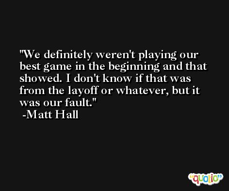 We definitely weren't playing our best game in the beginning and that showed. I don't know if that was from the layoff or whatever, but it was our fault. -Matt Hall