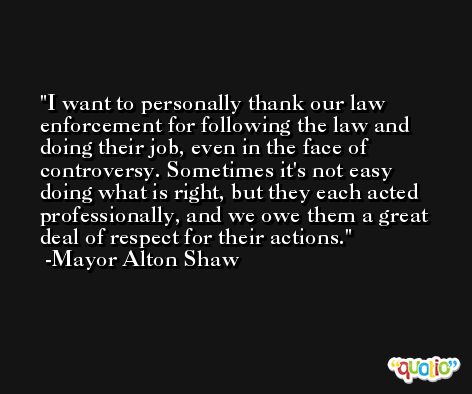 I want to personally thank our law enforcement for following the law and doing their job, even in the face of controversy. Sometimes it's not easy doing what is right, but they each acted professionally, and we owe them a great deal of respect for their actions. -Mayor Alton Shaw
