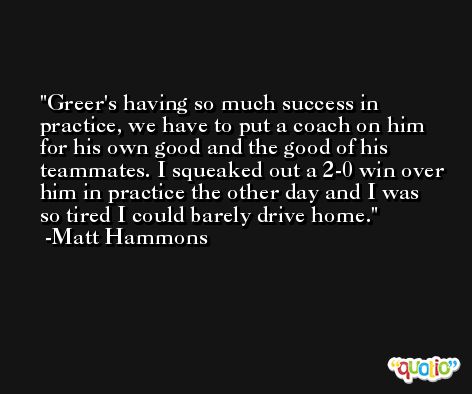 Greer's having so much success in practice, we have to put a coach on him for his own good and the good of his teammates. I squeaked out a 2-0 win over him in practice the other day and I was so tired I could barely drive home. -Matt Hammons