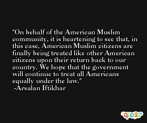 On behalf of the American Muslim community, it is heartening to see that, in this case, American Muslim citizens are finally being treated like other American citizens upon their return back to our country. We hope that the government will continue to treat all Americans equally under the law. -Arsalan Iftikhar