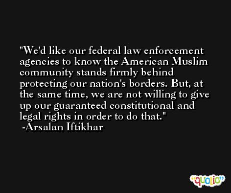 We'd like our federal law enforcement agencies to know the American Muslim community stands firmly behind protecting our nation's borders. But, at the same time, we are not willing to give up our guaranteed constitutional and legal rights in order to do that. -Arsalan Iftikhar