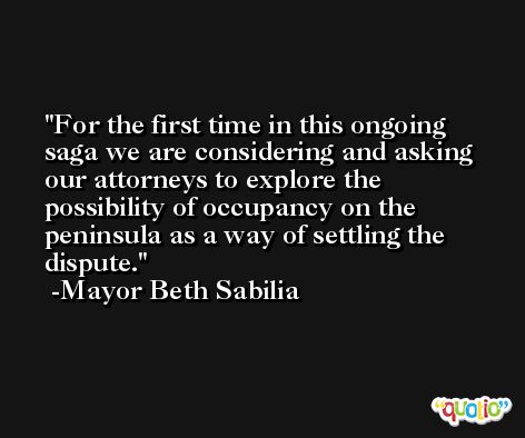 For the first time in this ongoing saga we are considering and asking our attorneys to explore the possibility of occupancy on the peninsula as a way of settling the dispute. -Mayor Beth Sabilia