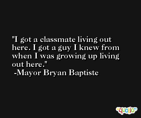I got a classmate living out here. I got a guy I knew from when I was growing up living out here. -Mayor Bryan Baptiste
