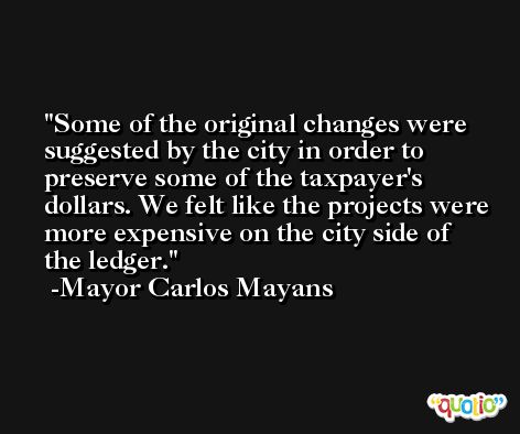 Some of the original changes were suggested by the city in order to preserve some of the taxpayer's dollars. We felt like the projects were more expensive on the city side of the ledger. -Mayor Carlos Mayans