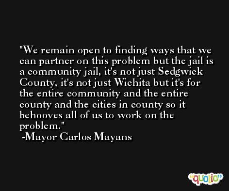 We remain open to finding ways that we can partner on this problem but the jail is a community jail, it's not just Sedgwick County, it's not just Wichita but it's for the entire community and the entire county and the cities in county so it behooves all of us to work on the problem. -Mayor Carlos Mayans