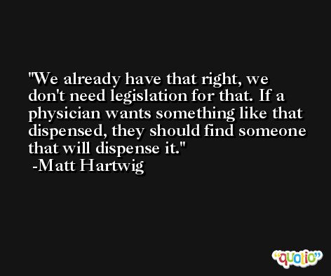 We already have that right, we don't need legislation for that. If a physician wants something like that dispensed, they should find someone that will dispense it. -Matt Hartwig