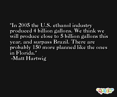 In 2005 the U.S. ethanol industry produced 4 billion gallons. We think we will produce close to 5 billion gallons this year, and surpass Brazil. There are probably 150 more planned like the ones in Florida. -Matt Hartwig