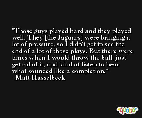 Those guys played hard and they played well. They [the Jaguars] were bringing a lot of pressure, so I didn't get to see the end of a lot of those plays. But there were times when I would throw the ball, just get rid of it, and kind of listen to hear what sounded like a completion. -Matt Hasselbeck