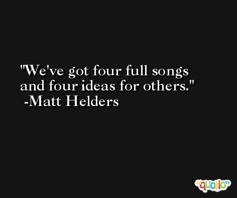 We've got four full songs and four ideas for others. -Matt Helders