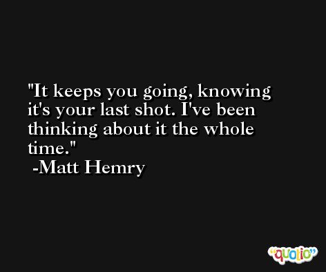 It keeps you going, knowing it's your last shot. I've been thinking about it the whole time. -Matt Hemry