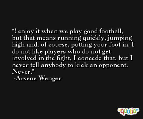 ! enjoy it when we play good football, but that means running quickly, jumping high and, of course, putting your foot in. I do not like players who do not get involved in the fight, I concede that, but I never tell anybody to kick an opponent. Never. -Arsene Wenger