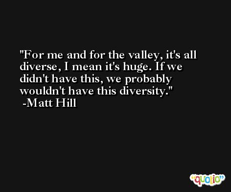 For me and for the valley, it's all diverse, I mean it's huge. If we didn't have this, we probably wouldn't have this diversity. -Matt Hill