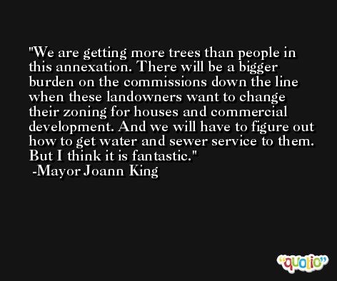 We are getting more trees than people in this annexation. There will be a bigger burden on the commissions down the line when these landowners want to change their zoning for houses and commercial development. And we will have to figure out how to get water and sewer service to them. But I think it is fantastic. -Mayor Joann King