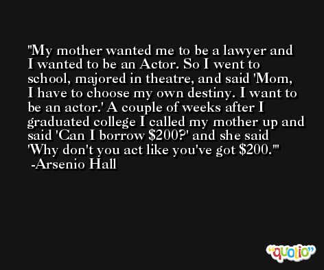 My mother wanted me to be a lawyer and I wanted to be an Actor. So I went to school, majored in theatre, and said 'Mom, I have to choose my own destiny. I want to be an actor.' A couple of weeks after I graduated college I called my mother up and said 'Can I borrow $200?' and she said 'Why don't you act like you've got $200.' -Arsenio Hall