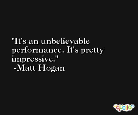 It's an unbelievable performance. It's pretty impressive. -Matt Hogan