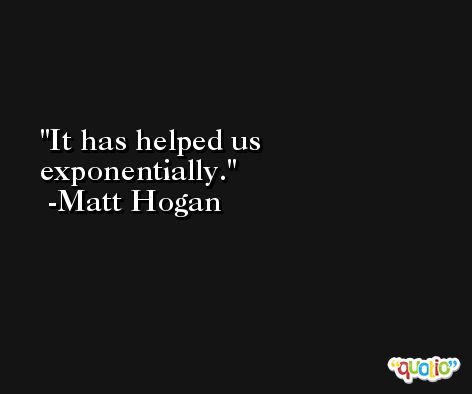 It has helped us exponentially. -Matt Hogan