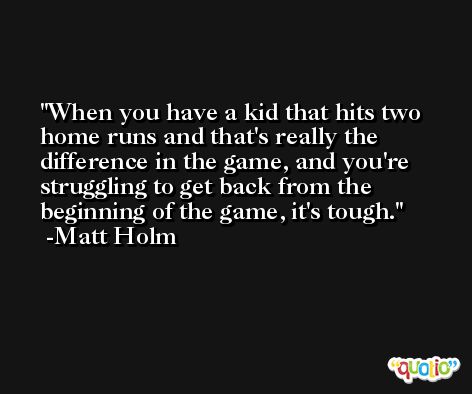 When you have a kid that hits two home runs and that's really the difference in the game, and you're struggling to get back from the beginning of the game, it's tough. -Matt Holm