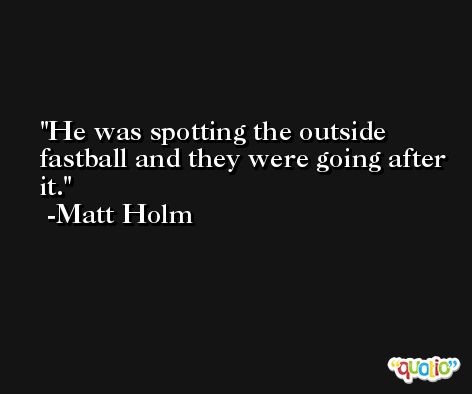 He was spotting the outside fastball and they were going after it. -Matt Holm